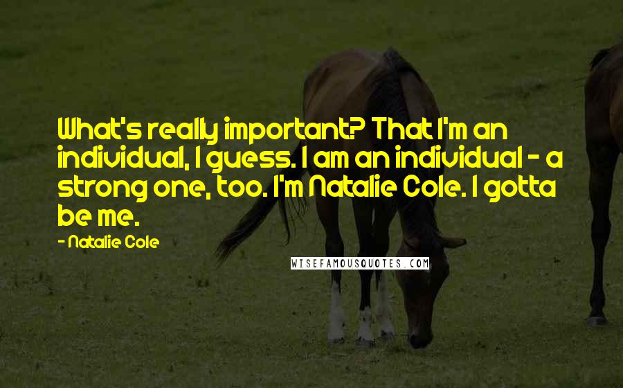 Natalie Cole Quotes: What's really important? That I'm an individual, I guess. I am an individual - a strong one, too. I'm Natalie Cole. I gotta be me.
