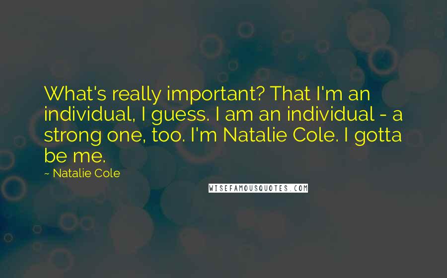 Natalie Cole Quotes: What's really important? That I'm an individual, I guess. I am an individual - a strong one, too. I'm Natalie Cole. I gotta be me.
