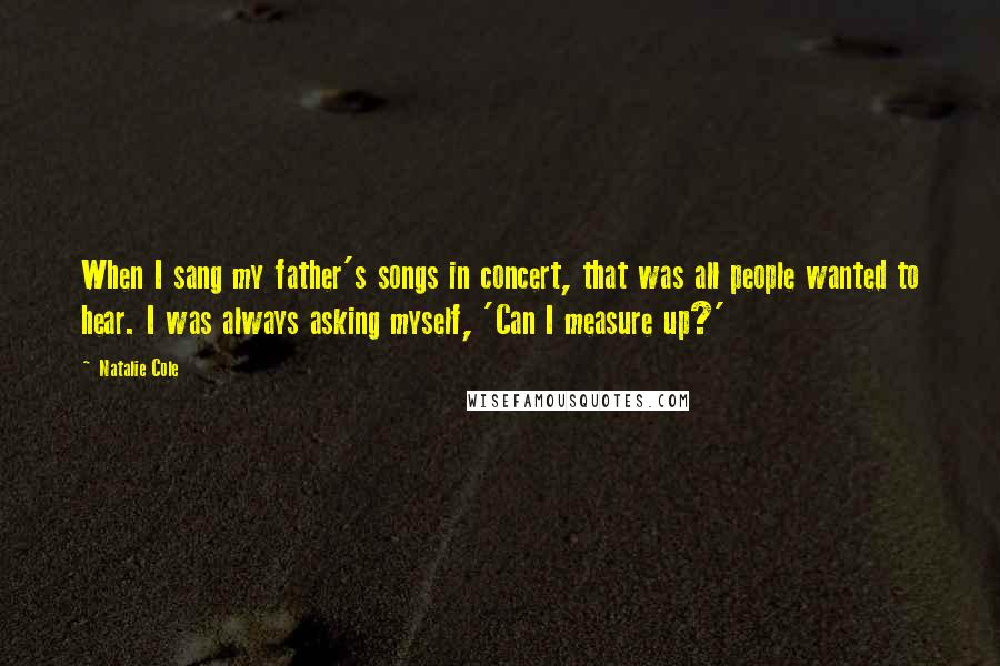 Natalie Cole Quotes: When I sang my father's songs in concert, that was all people wanted to hear. I was always asking myself, 'Can I measure up?'