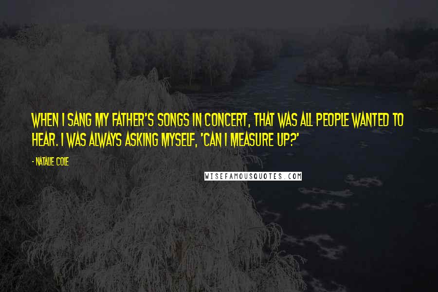 Natalie Cole Quotes: When I sang my father's songs in concert, that was all people wanted to hear. I was always asking myself, 'Can I measure up?'