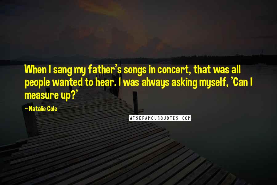 Natalie Cole Quotes: When I sang my father's songs in concert, that was all people wanted to hear. I was always asking myself, 'Can I measure up?'