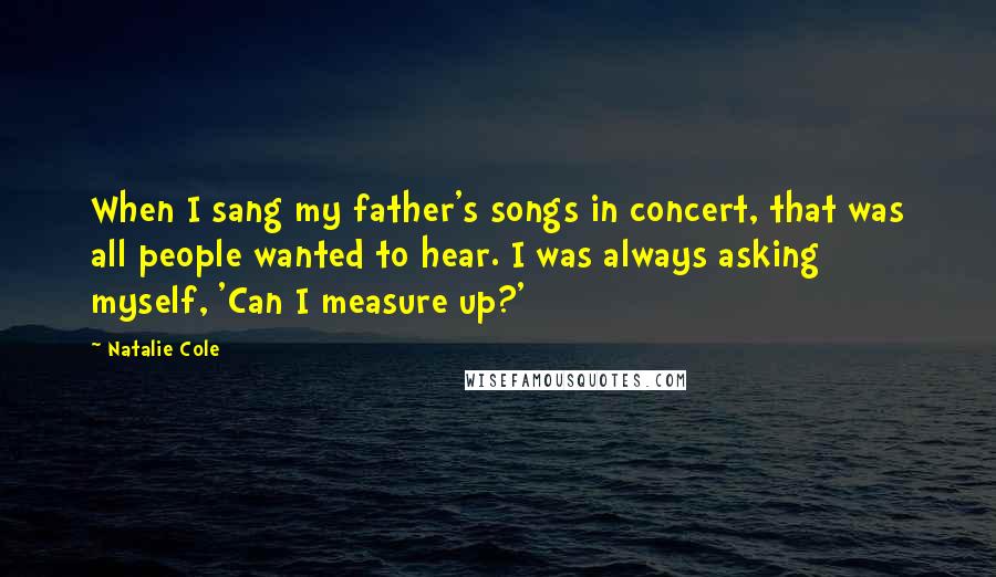 Natalie Cole Quotes: When I sang my father's songs in concert, that was all people wanted to hear. I was always asking myself, 'Can I measure up?'