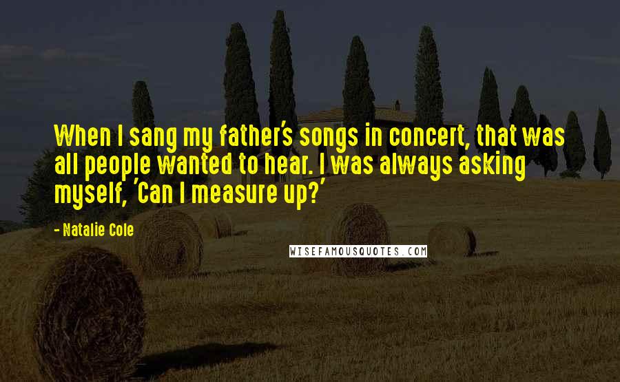 Natalie Cole Quotes: When I sang my father's songs in concert, that was all people wanted to hear. I was always asking myself, 'Can I measure up?'