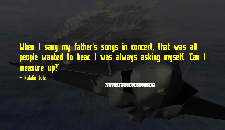 Natalie Cole Quotes: When I sang my father's songs in concert, that was all people wanted to hear. I was always asking myself, 'Can I measure up?'