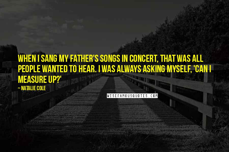 Natalie Cole Quotes: When I sang my father's songs in concert, that was all people wanted to hear. I was always asking myself, 'Can I measure up?'