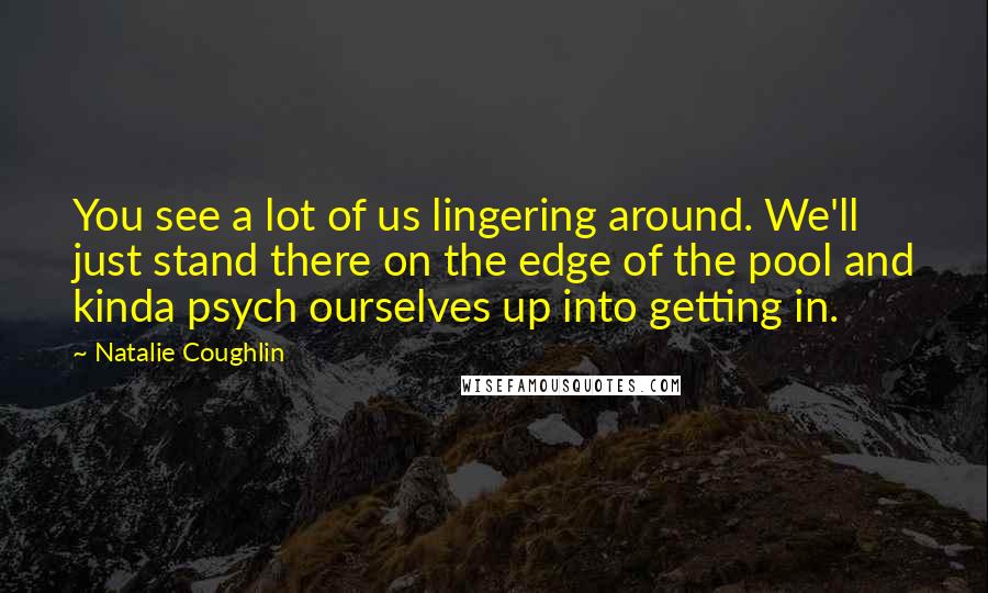 Natalie Coughlin Quotes: You see a lot of us lingering around. We'll just stand there on the edge of the pool and kinda psych ourselves up into getting in.