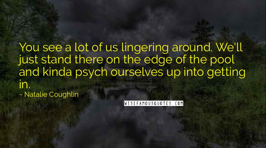 Natalie Coughlin Quotes: You see a lot of us lingering around. We'll just stand there on the edge of the pool and kinda psych ourselves up into getting in.