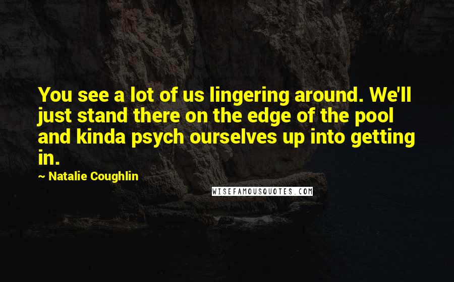 Natalie Coughlin Quotes: You see a lot of us lingering around. We'll just stand there on the edge of the pool and kinda psych ourselves up into getting in.
