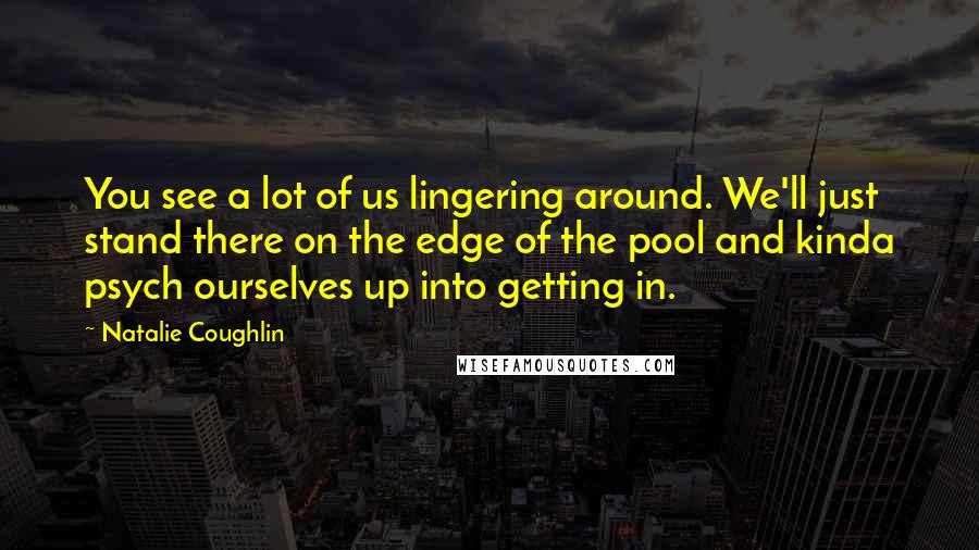 Natalie Coughlin Quotes: You see a lot of us lingering around. We'll just stand there on the edge of the pool and kinda psych ourselves up into getting in.