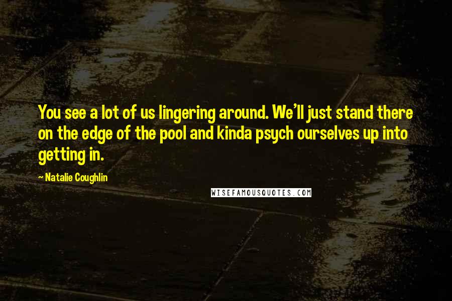 Natalie Coughlin Quotes: You see a lot of us lingering around. We'll just stand there on the edge of the pool and kinda psych ourselves up into getting in.