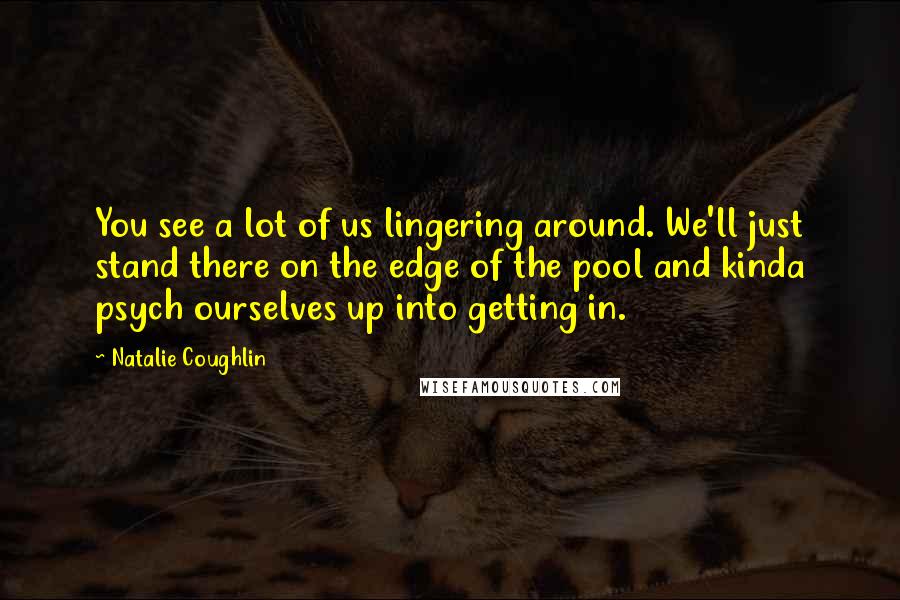 Natalie Coughlin Quotes: You see a lot of us lingering around. We'll just stand there on the edge of the pool and kinda psych ourselves up into getting in.