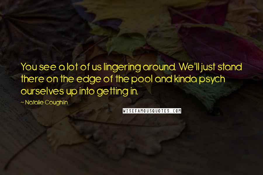 Natalie Coughlin Quotes: You see a lot of us lingering around. We'll just stand there on the edge of the pool and kinda psych ourselves up into getting in.