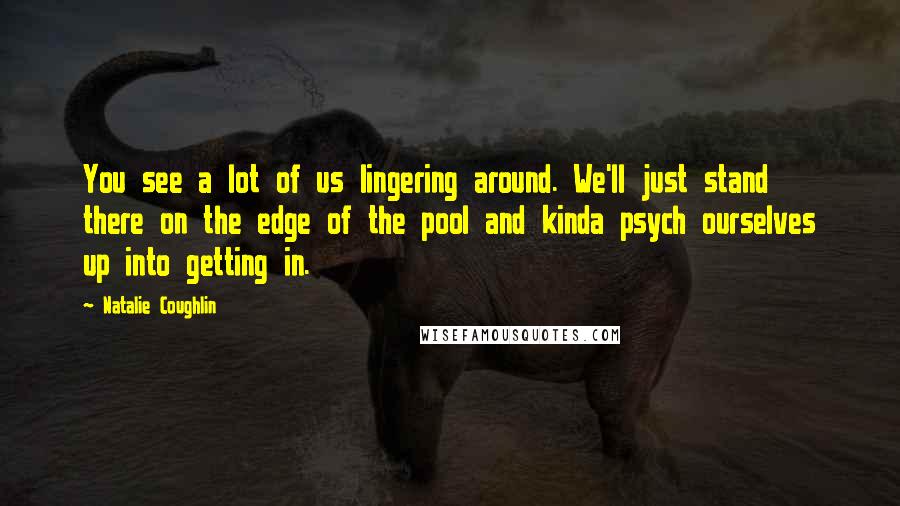 Natalie Coughlin Quotes: You see a lot of us lingering around. We'll just stand there on the edge of the pool and kinda psych ourselves up into getting in.