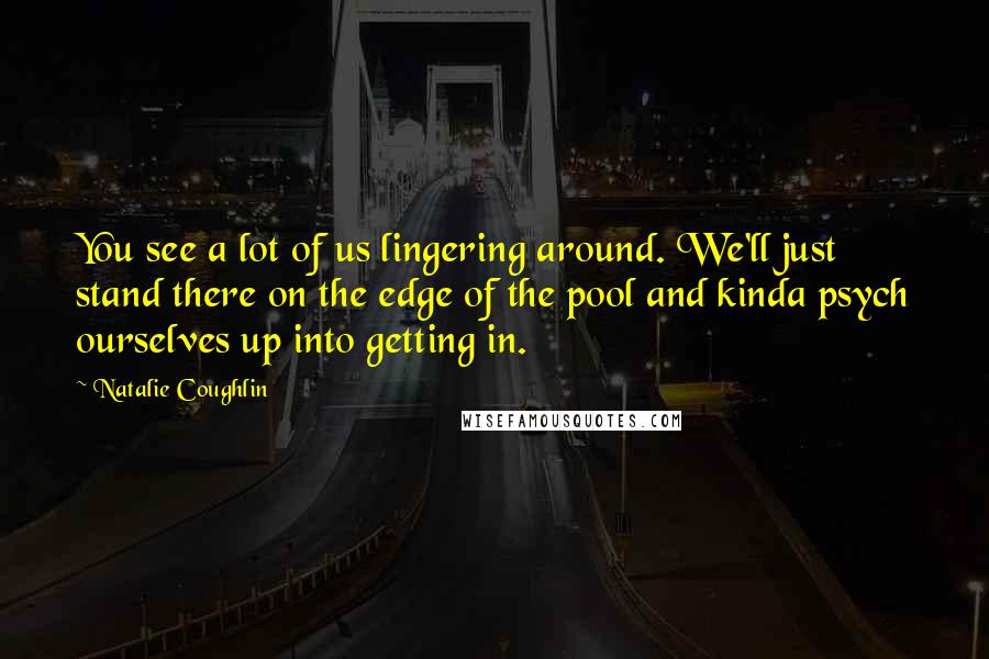 Natalie Coughlin Quotes: You see a lot of us lingering around. We'll just stand there on the edge of the pool and kinda psych ourselves up into getting in.