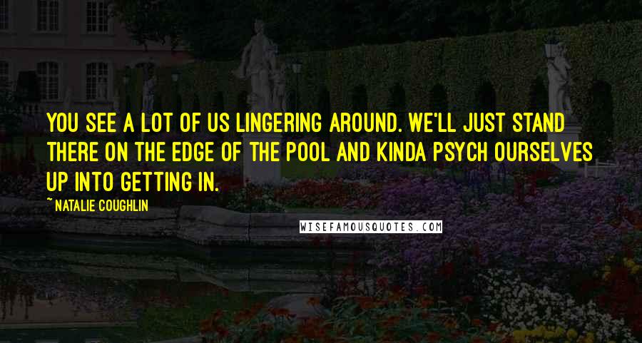 Natalie Coughlin Quotes: You see a lot of us lingering around. We'll just stand there on the edge of the pool and kinda psych ourselves up into getting in.