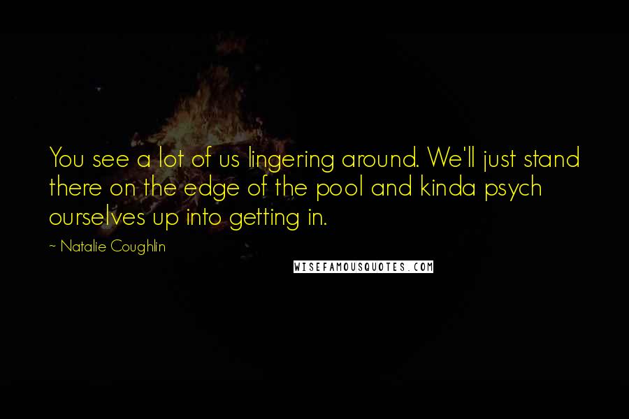 Natalie Coughlin Quotes: You see a lot of us lingering around. We'll just stand there on the edge of the pool and kinda psych ourselves up into getting in.