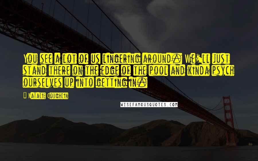 Natalie Coughlin Quotes: You see a lot of us lingering around. We'll just stand there on the edge of the pool and kinda psych ourselves up into getting in.