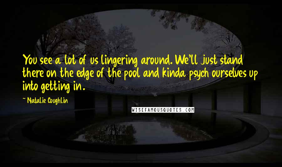 Natalie Coughlin Quotes: You see a lot of us lingering around. We'll just stand there on the edge of the pool and kinda psych ourselves up into getting in.