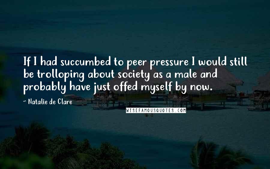 Natalie De Clare Quotes: If I had succumbed to peer pressure I would still be trolloping about society as a male and probably have just offed myself by now.
