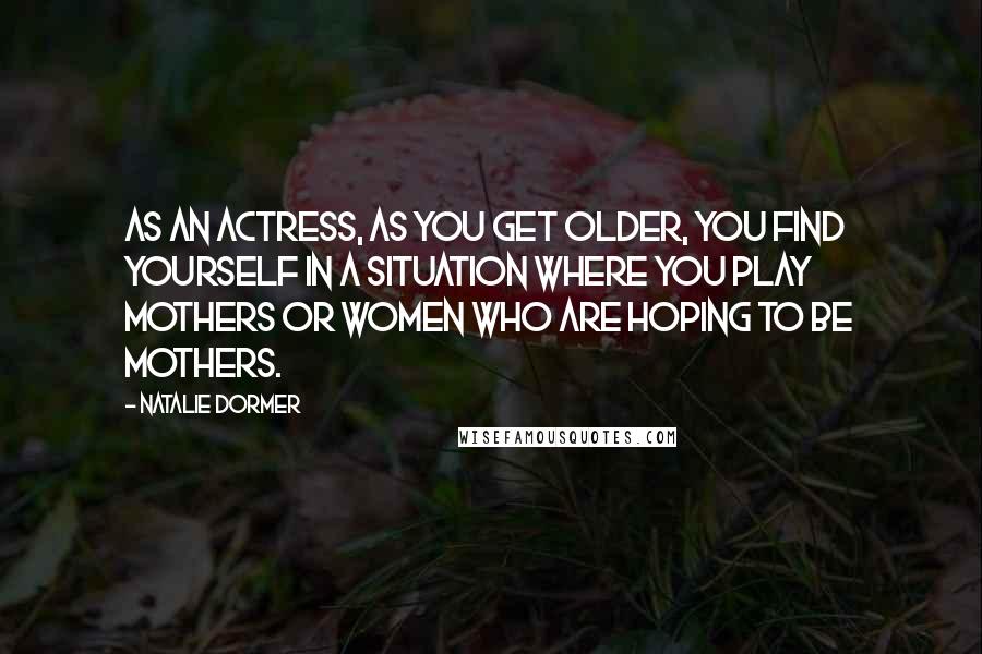 Natalie Dormer Quotes: As an actress, as you get older, you find yourself in a situation where you play mothers or women who are hoping to be mothers.