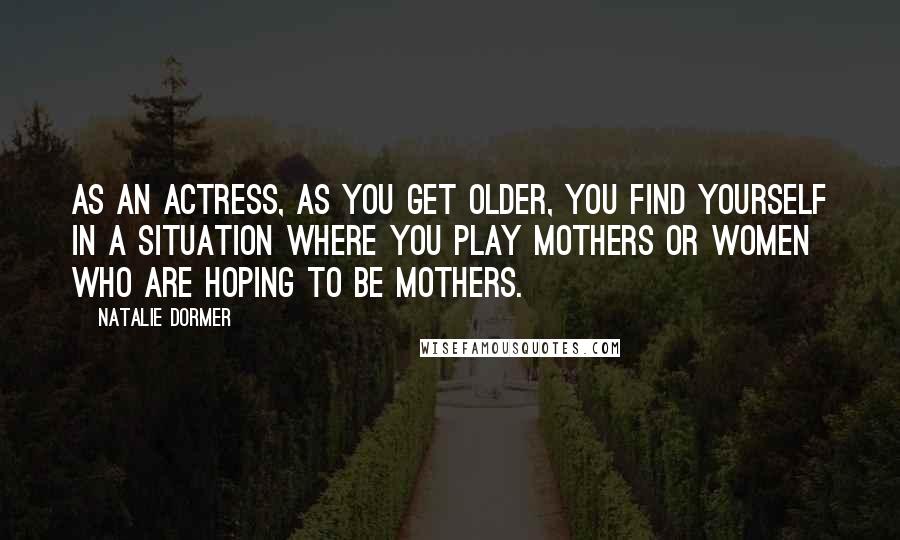 Natalie Dormer Quotes: As an actress, as you get older, you find yourself in a situation where you play mothers or women who are hoping to be mothers.