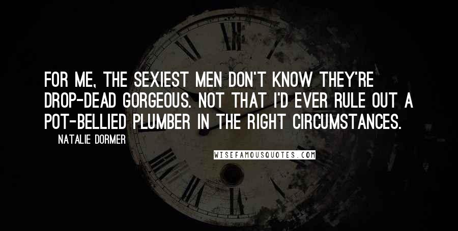 Natalie Dormer Quotes: For me, the sexiest men don't know they're drop-dead gorgeous. Not that I'd ever rule out a pot-bellied plumber in the right circumstances.