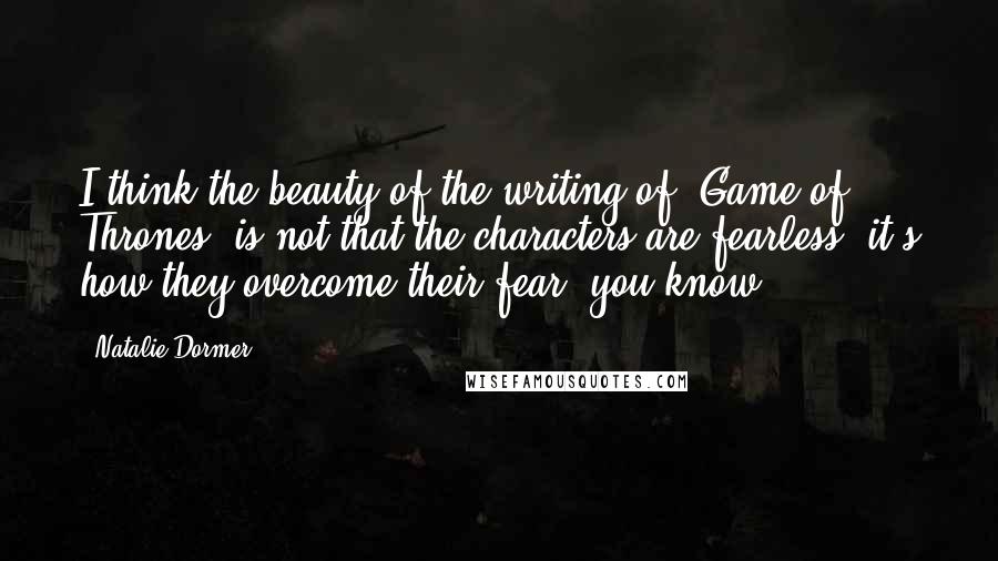 Natalie Dormer Quotes: I think the beauty of the writing of 'Game of Thrones' is not that the characters are fearless; it's how they overcome their fear, you know?