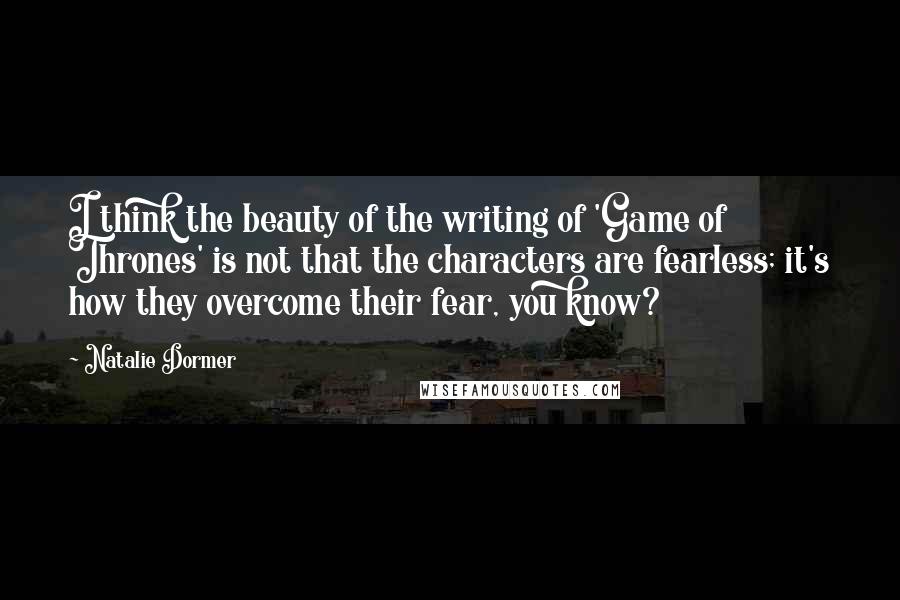 Natalie Dormer Quotes: I think the beauty of the writing of 'Game of Thrones' is not that the characters are fearless; it's how they overcome their fear, you know?