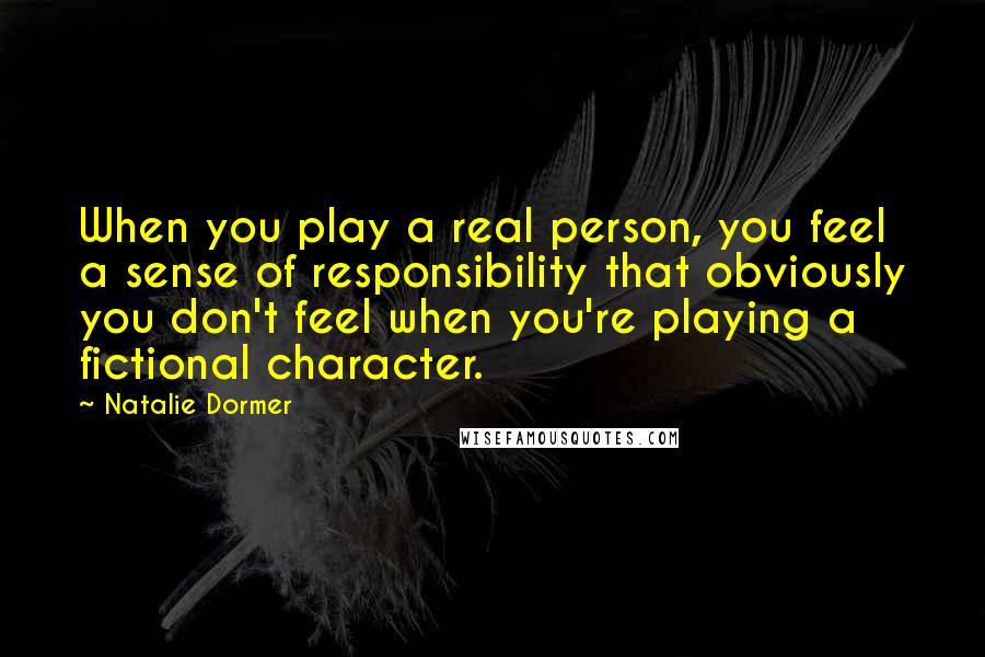 Natalie Dormer Quotes: When you play a real person, you feel a sense of responsibility that obviously you don't feel when you're playing a fictional character.
