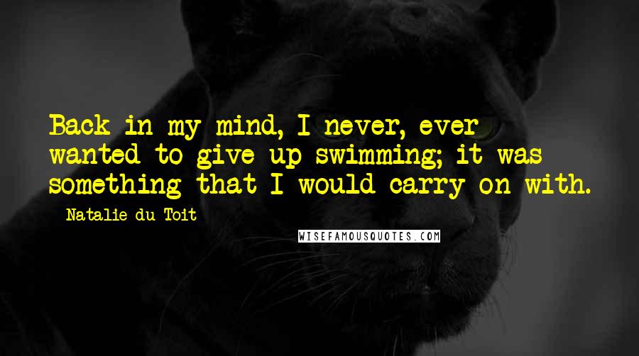 Natalie Du Toit Quotes: Back in my mind, I never, ever wanted to give up swimming; it was something that I would carry on with.