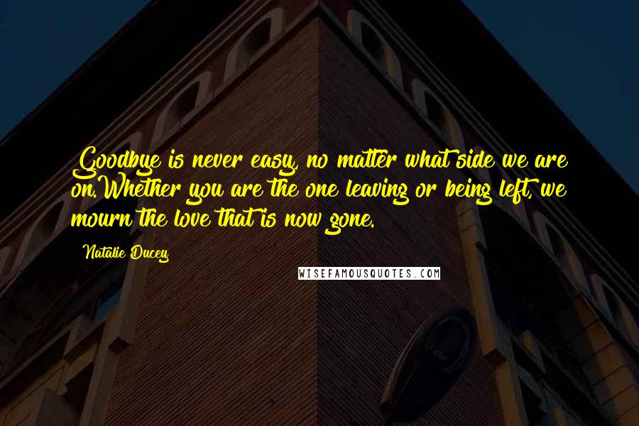 Natalie Ducey Quotes: Goodbye is never easy, no matter what side we are on.Whether you are the one leaving or being left, we mourn the love that is now gone.