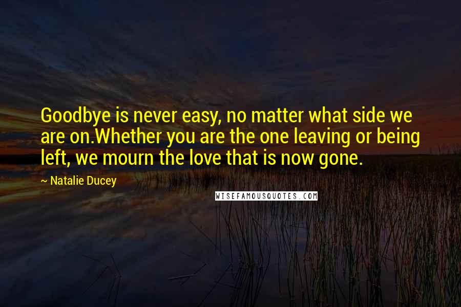 Natalie Ducey Quotes: Goodbye is never easy, no matter what side we are on.Whether you are the one leaving or being left, we mourn the love that is now gone.
