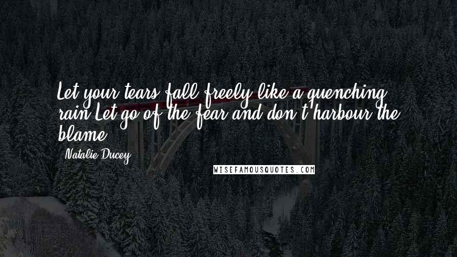 Natalie Ducey Quotes: Let your tears fall freely like a quenching rain.Let go of the fear and don't harbour the blame.