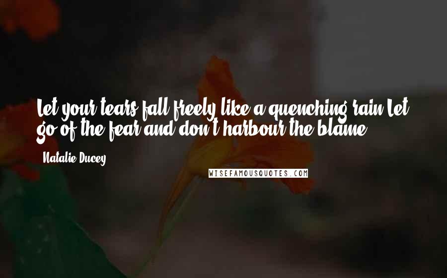 Natalie Ducey Quotes: Let your tears fall freely like a quenching rain.Let go of the fear and don't harbour the blame.