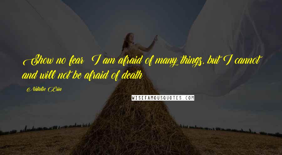 Natalie Erin Quotes: Show no fear! I am afraid of many things, but I cannot and will not be afraid of death!