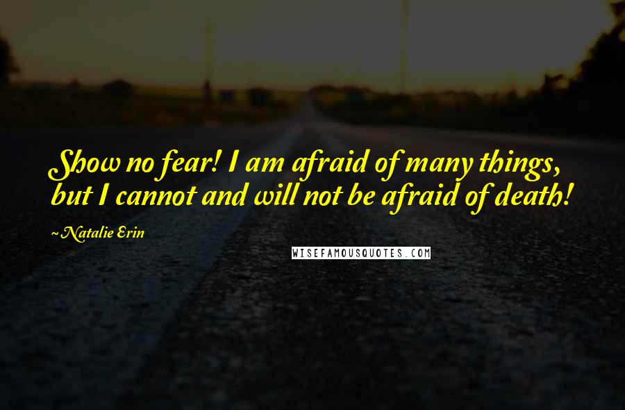 Natalie Erin Quotes: Show no fear! I am afraid of many things, but I cannot and will not be afraid of death!