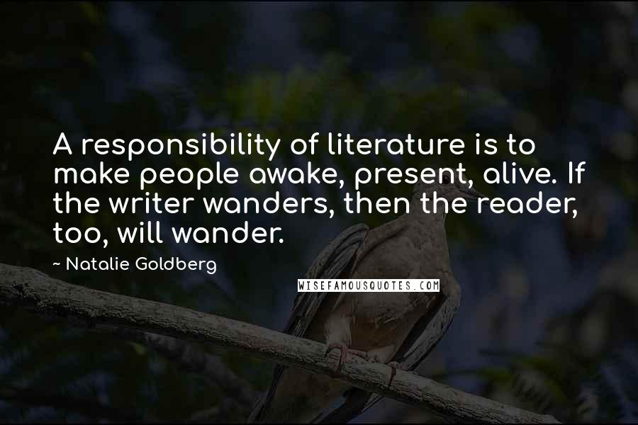 Natalie Goldberg Quotes: A responsibility of literature is to make people awake, present, alive. If the writer wanders, then the reader, too, will wander.
