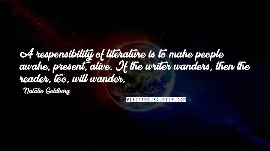 Natalie Goldberg Quotes: A responsibility of literature is to make people awake, present, alive. If the writer wanders, then the reader, too, will wander.