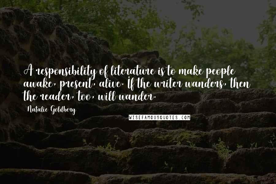 Natalie Goldberg Quotes: A responsibility of literature is to make people awake, present, alive. If the writer wanders, then the reader, too, will wander.