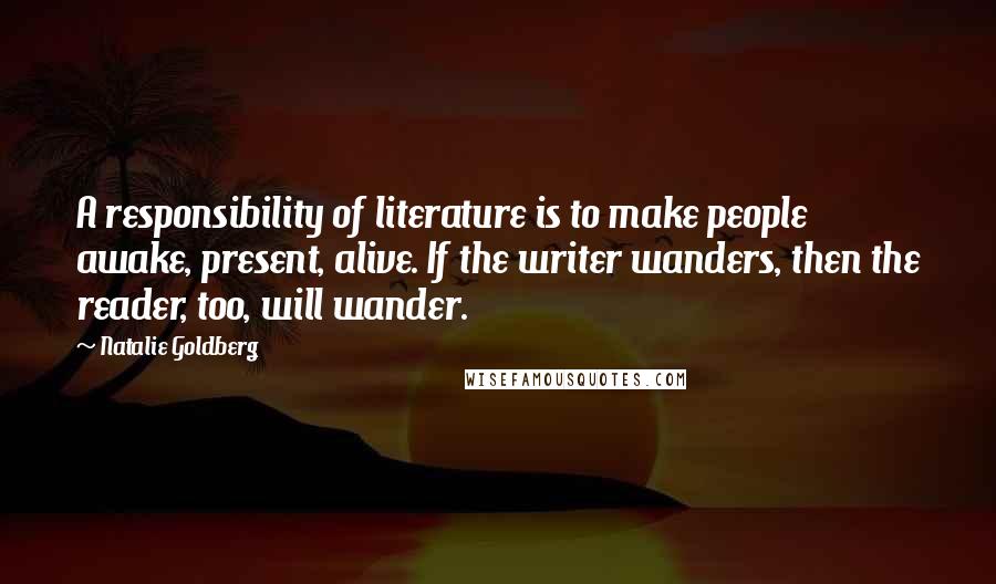 Natalie Goldberg Quotes: A responsibility of literature is to make people awake, present, alive. If the writer wanders, then the reader, too, will wander.