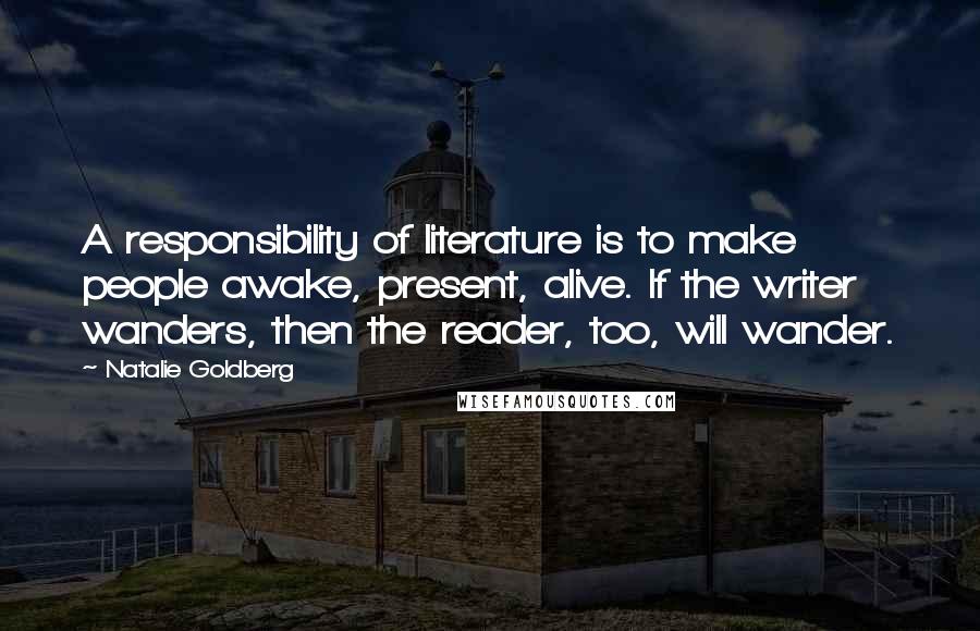 Natalie Goldberg Quotes: A responsibility of literature is to make people awake, present, alive. If the writer wanders, then the reader, too, will wander.