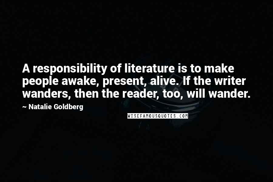 Natalie Goldberg Quotes: A responsibility of literature is to make people awake, present, alive. If the writer wanders, then the reader, too, will wander.