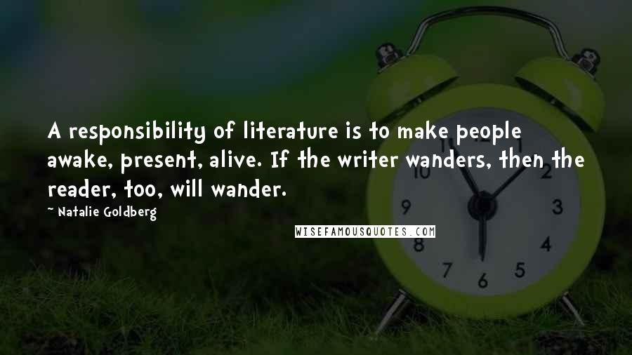 Natalie Goldberg Quotes: A responsibility of literature is to make people awake, present, alive. If the writer wanders, then the reader, too, will wander.