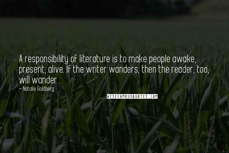 Natalie Goldberg Quotes: A responsibility of literature is to make people awake, present, alive. If the writer wanders, then the reader, too, will wander.