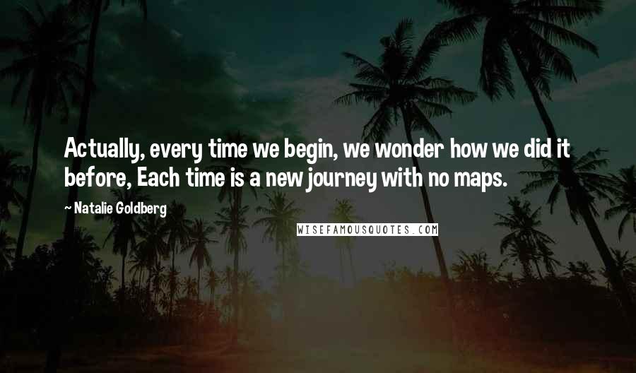 Natalie Goldberg Quotes: Actually, every time we begin, we wonder how we did it before, Each time is a new journey with no maps.