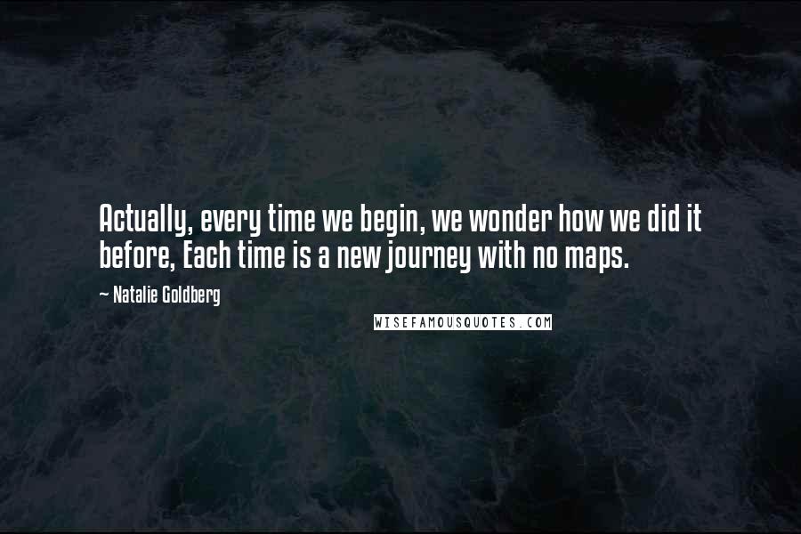 Natalie Goldberg Quotes: Actually, every time we begin, we wonder how we did it before, Each time is a new journey with no maps.