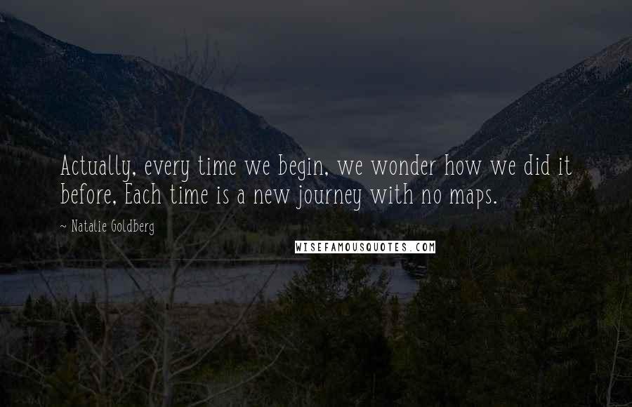 Natalie Goldberg Quotes: Actually, every time we begin, we wonder how we did it before, Each time is a new journey with no maps.