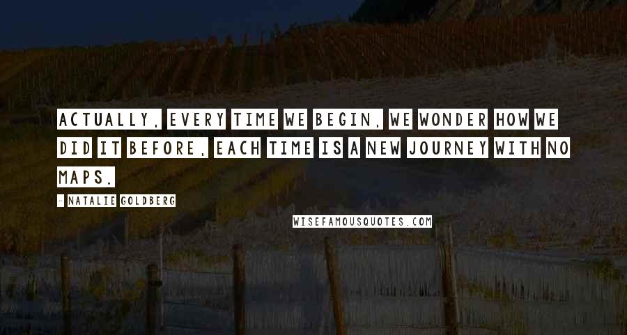 Natalie Goldberg Quotes: Actually, every time we begin, we wonder how we did it before, Each time is a new journey with no maps.