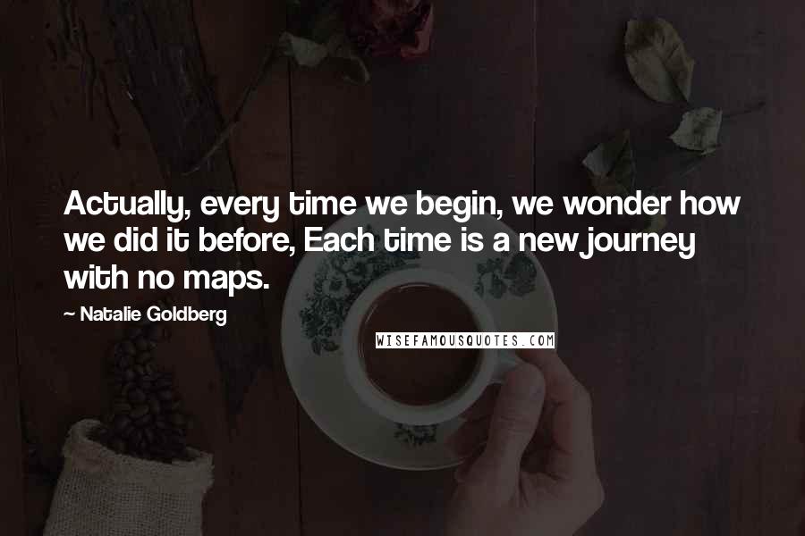 Natalie Goldberg Quotes: Actually, every time we begin, we wonder how we did it before, Each time is a new journey with no maps.