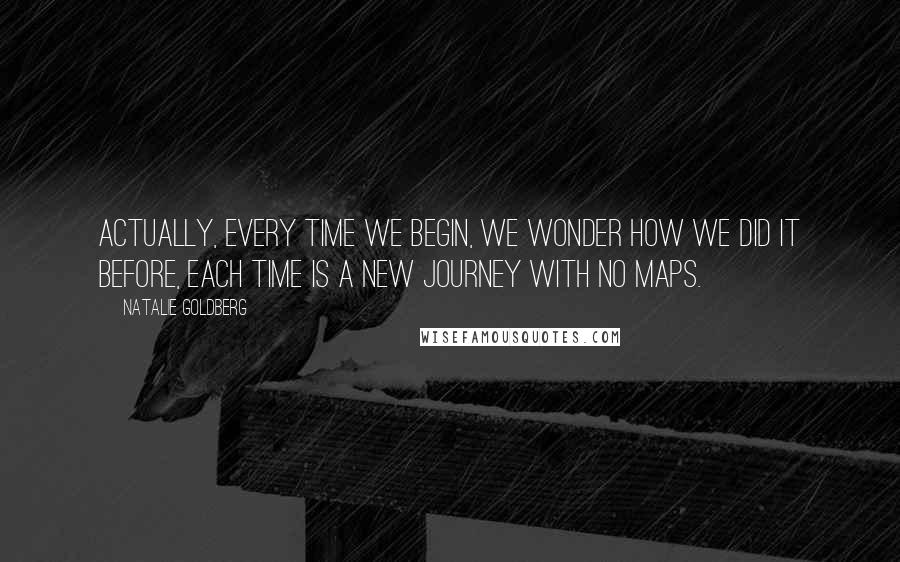 Natalie Goldberg Quotes: Actually, every time we begin, we wonder how we did it before, Each time is a new journey with no maps.